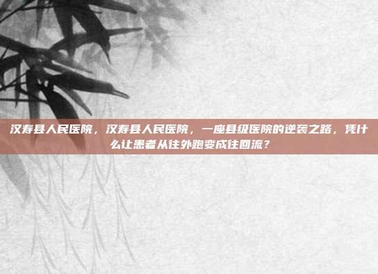 汉寿县人民医院，汉寿县人民医院，一座县级医院的逆袭之路，凭什么让患者从往外跑变成往回流？