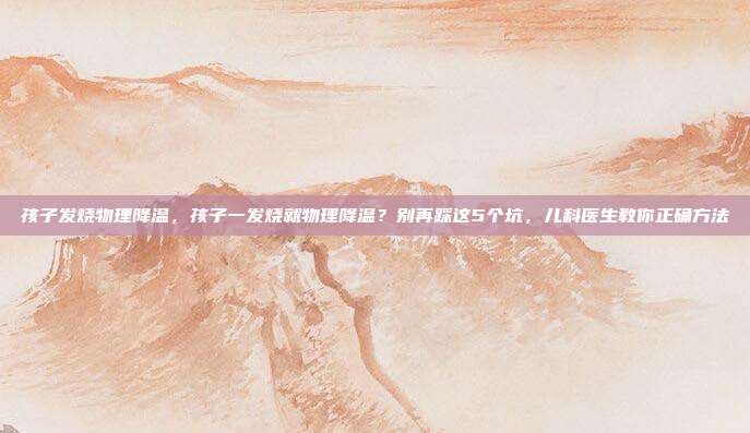 孩子发烧物理降温，孩子一发烧就物理降温？别再踩这5个坑，儿科医生教你正确方法