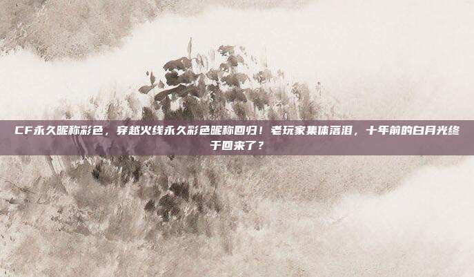 CF永久昵称彩色，穿越火线永久彩色昵称回归！老玩家集体落泪，十年前的白月光终于回来了？