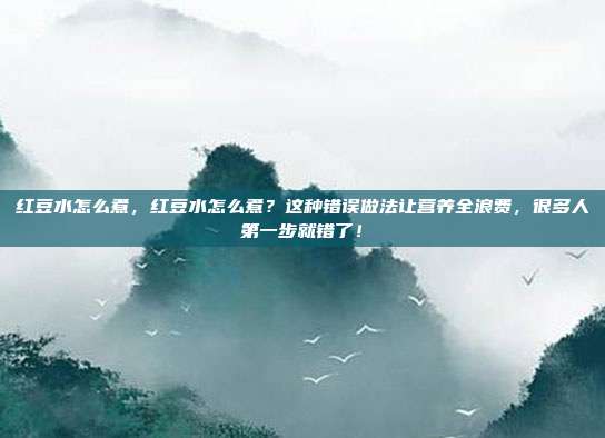 红豆水怎么煮，红豆水怎么煮？这种错误做法让营养全浪费，很多人第一步就错了！