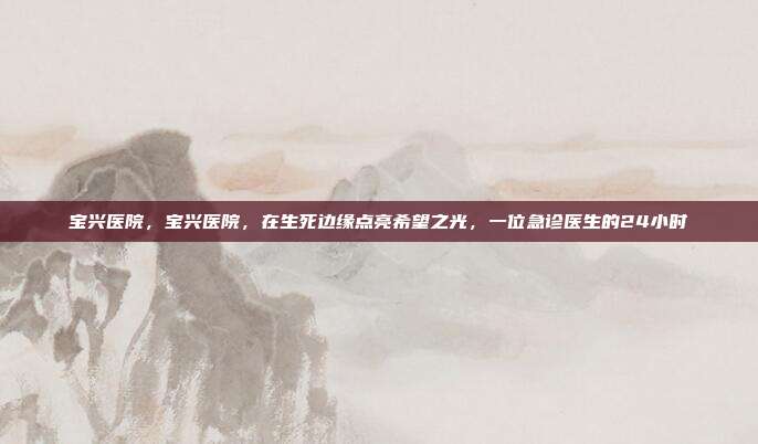 宝兴医院，宝兴医院，在生死边缘点亮希望之光，一位急诊医生的24小时