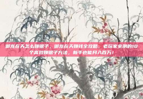 御龙在天怎么赚银子，御龙在天赚钱全攻略，老玩家亲测的10个高效赚银子方法，新手也能月入百万！