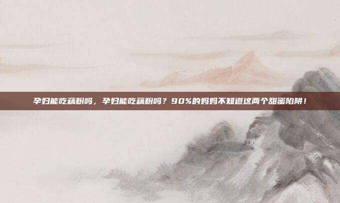 孕妇能吃藕粉吗，孕妇能吃藕粉吗？90%的妈妈不知道这两个甜蜜陷阱！