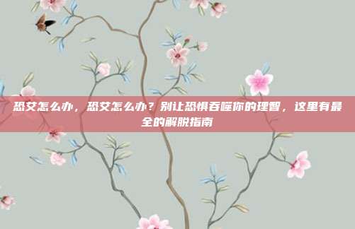 恐艾怎么办，恐艾怎么办？别让恐惧吞噬你的理智，这里有最全的解脱指南