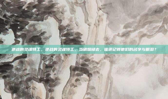 逆战的灵魂特工，逆战的灵魂特工，当硝烟褪去，谁还记得他们的名字与眼泪？