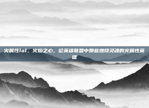 火属性lol，火焰之心，论英雄联盟中那些燃烧灵魂的火属性英雄