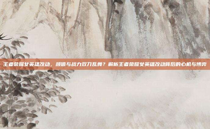 王者荣耀女英雄改动，颜值与战力双刀乱舞？解析王者荣耀女英雄改动背后的心机与博弈