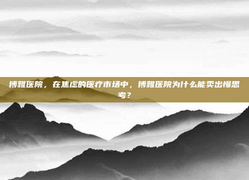 博雅医院，在焦虑的医疗市场中，博雅医院为什么能卖出慢思考？