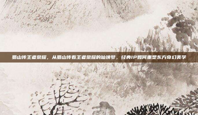 蜀山传王者荣耀，从蜀山传看王者荣耀的仙侠梦，经典IP如何重塑东方奇幻美学