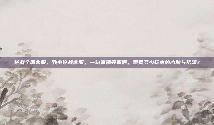 逆战全国客服，致电逆战客服，一句请稍等背后，藏着多少玩家的心酸与希望？