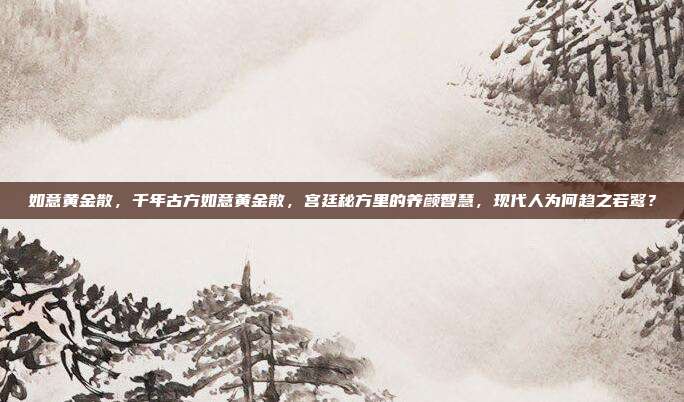 如意黄金散，千年古方如意黄金散，宫廷秘方里的养颜智慧，现代人为何趋之若鹜？