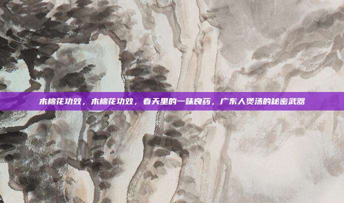 木棉花功效，木棉花功效，春天里的一味良药，广东人煲汤的秘密武器