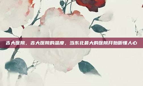 吉大医院，吉大医院的温度，当东北最大的医院开始听懂人心