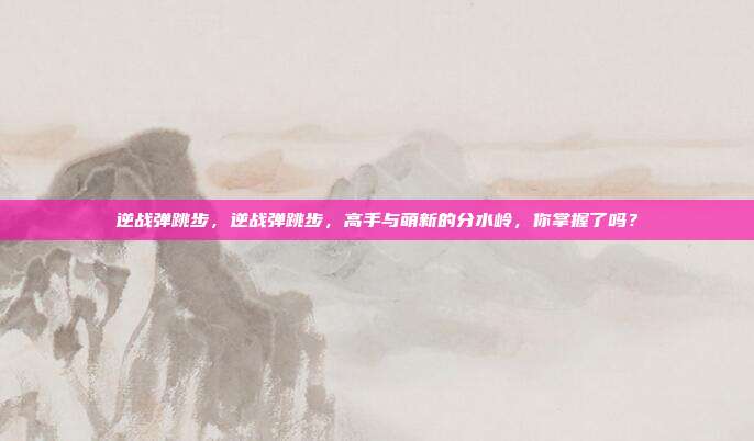 逆战弹跳步，逆战弹跳步，高手与萌新的分水岭，你掌握了吗？