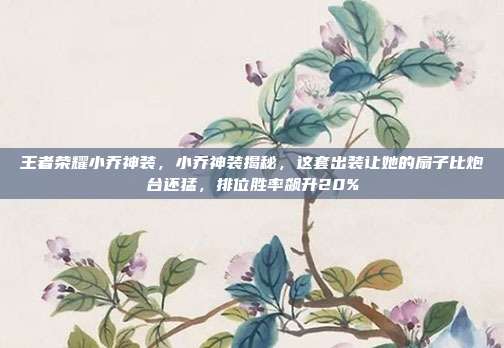 王者荣耀小乔神装，小乔神装揭秘，这套出装让她的扇子比炮台还猛，排位胜率飙升20%