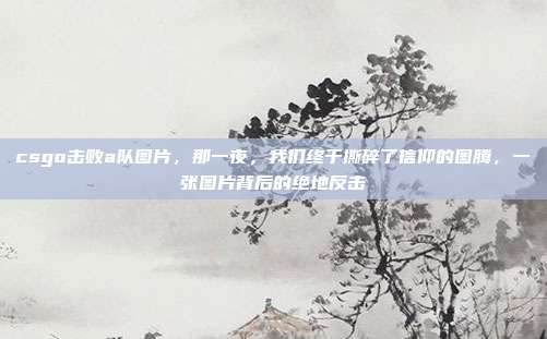 csgo击败a队图片,那一夜,我们终于撕碎了信仰的图腾,一张图片背后的绝地反击
