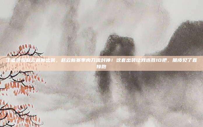王者荣耀赵云最新出装，赵云新赛季肉刀流封神！这套出装让我连胜10把，脆皮见了直接跑