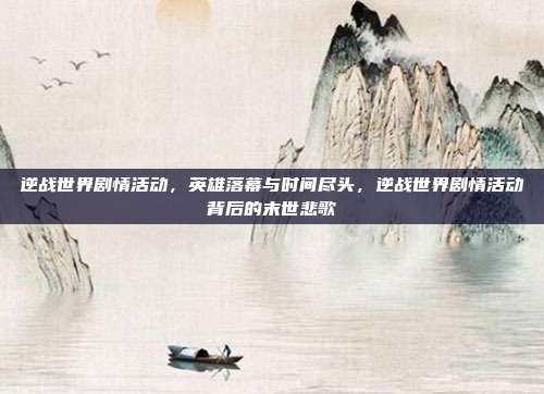 逆战世界剧情活动，英雄落幕与时间尽头，逆战世界剧情活动背后的末世悲歌