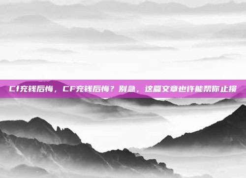 Cf充钱后悔,CF充钱后悔?别急,这篇文章也许能帮你止损