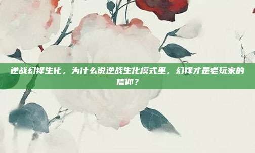 逆战幻锋生化,为什么说逆战生化模式里,幻锋才是老玩家的信仰?