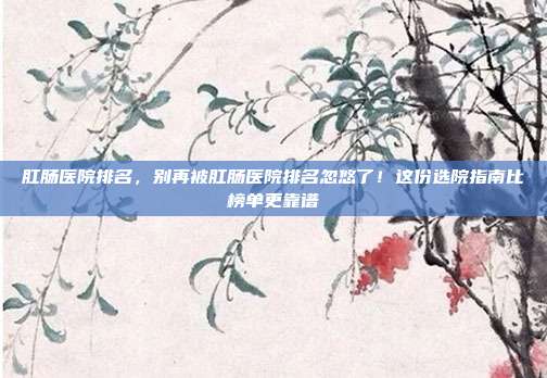 肛肠医院排名,别再被肛肠医院排名忽悠了!这份选院指南比榜单更靠谱