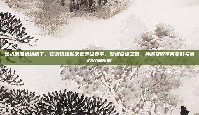 逆战增加猎场箱子，逆战猎场迎来史诗级变革，新增命运之箱，神器获取不再靠肝与氪的双重折磨