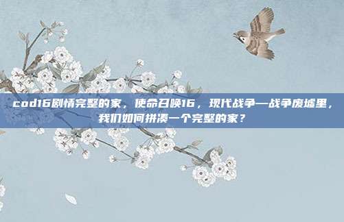 cod16剧情完整的家,使命召唤16,现代战争—战争废墟里,我们如何拼凑一个完整的家?
