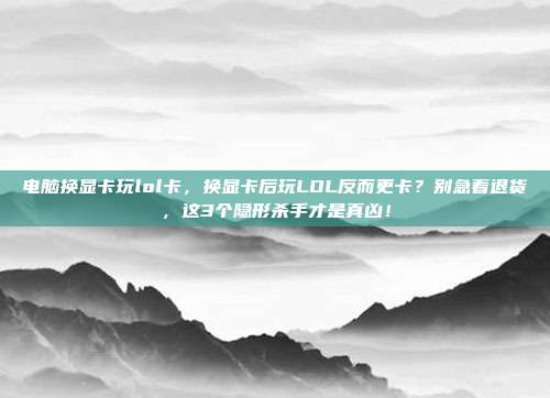 电脑换显卡玩lol卡,换显卡后玩LOL反而更卡?别急着退货,这3个隐形杀手才是真凶!
