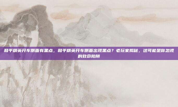 和平精英开车侧面有黑点,和平精英开车侧面出现黑点?老玩家揭秘,这可能是你忽视的致命陷阱