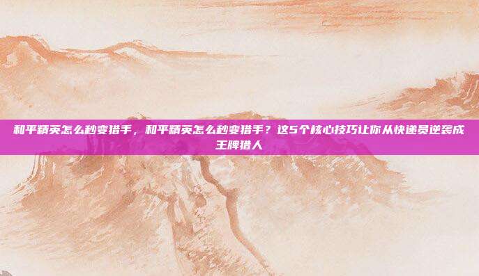 和平精英怎么秒变猎手,和平精英怎么秒变猎手?这5个核心技巧让你从快递员逆袭成王牌猎人