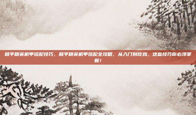 和平精英机甲搭配技巧,和平精英机甲搭配全攻略,从入门到吃鸡,这些技巧你必须掌握!