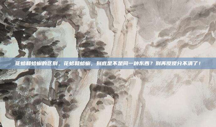 花蛤和蛤蜊的区别,花蛤和蛤蜊,到底是不是同一种东西?别再傻傻分不清了!