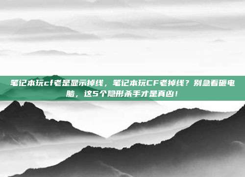 笔记本玩cf老是显示掉线,笔记本玩CF老掉线?别急着砸电脑,这5个隐形杀手才是真凶!