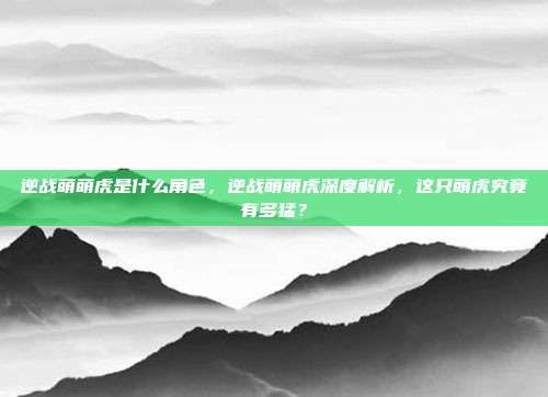 逆战萌萌虎是什么角色,逆战萌萌虎深度解析,这只萌虎究竟有多猛?