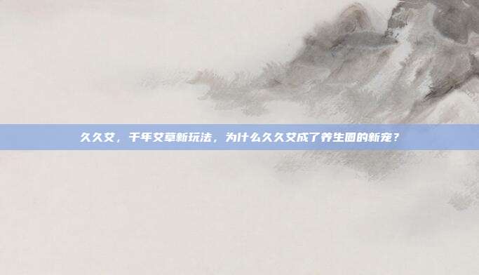 久久艾,千年艾草新玩法,为什么久久艾成了养生圈的新宠?