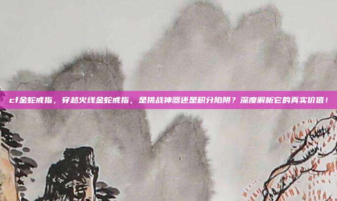 cf金蛇戒指，穿越火线金蛇戒指，是挑战神器还是积分陷阱？深度解析它的真实价值！