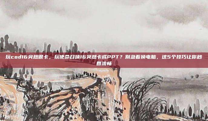 玩cod16突然很卡,玩使命召唤16突然卡成PPT?别急着换电脑,这5个技巧让你秒回流畅