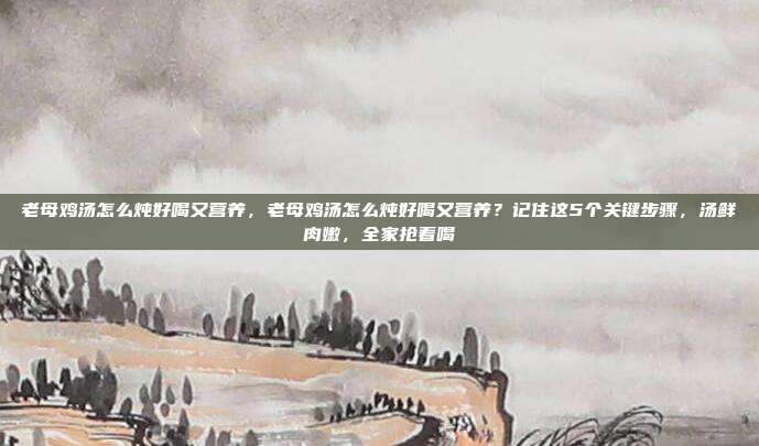 老母鸡汤怎么炖好喝又营养,老母鸡汤怎么炖好喝又营养?记住这5个关键步骤,汤鲜肉嫩,全家抢着喝