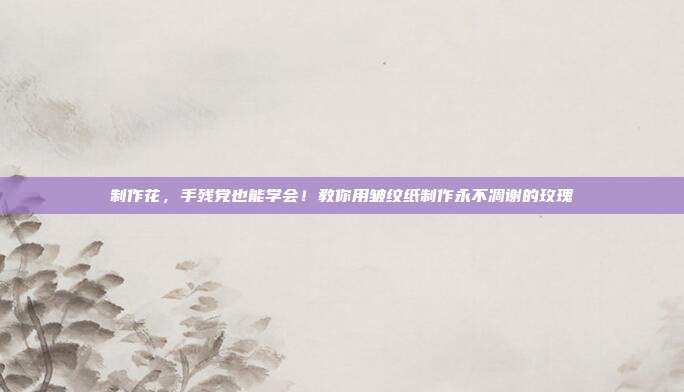制作花,手残党也能学会!教你用皱纹纸制作永不凋谢的玫瑰