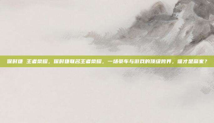 保时捷 王者荣耀,保时捷联名王者荣耀,一场豪车与游戏的顶级跨界,谁才是赢家?