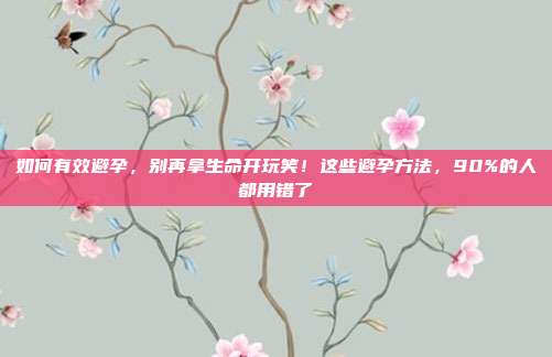 如何有效避孕，别再拿生命开玩笑！这些避孕方法，90%的人都用错了