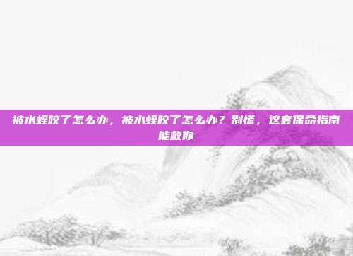 被水蛭咬了怎么办,被水蛭咬了怎么办?别慌,这套保命指南能救你