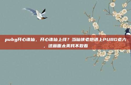 pubg开心诛仙，开心诛仙上线？当仙侠老炮遇上PUBG老六，这画面太美我不敢看