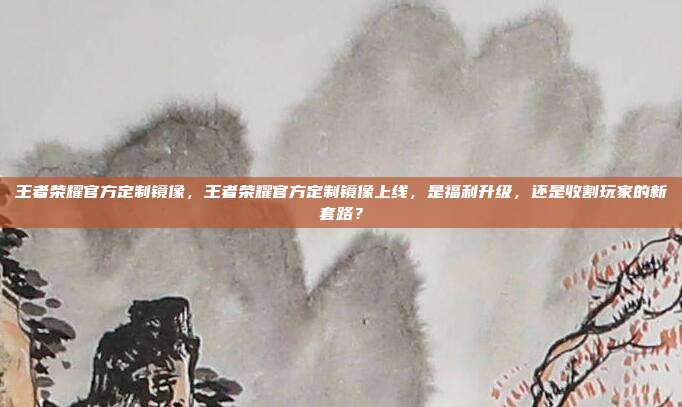 王者荣耀官方定制镜像，王者荣耀官方定制镜像上线，是福利升级，还是收割玩家的新套路？