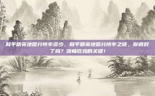 和平精英地图分辨率多少，和平精英地图分辨率之谜，你调对了吗？流畅吃鸡的关键！