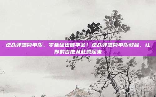 逆战弹唱简单版,零基础也能学会!逆战弹唱简单版教程,让你的吉他从此燃起来