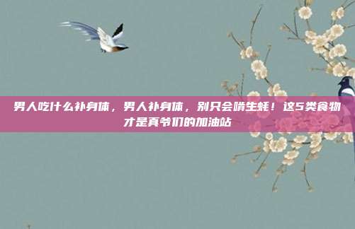 男人吃什么补身体,男人补身体,别只会啃生蚝!这5类食物才是真爷们的加油站