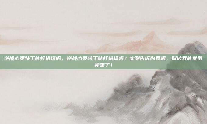 逆战心灵特工能打猎场吗,逆战心灵特工能打猎场吗?实测告诉你真相,别被异能女武神骗了!
