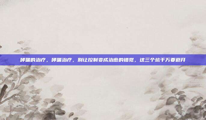 哮喘的治疗,哮喘治疗,别让控制变成治愈的错觉,这三个坑千万要避开