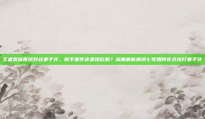 王者荣耀鲁班对战姜子牙,射手噩梦还是提款机?深度解析鲁班七号如何花式吊打姜子牙